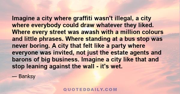 Imagine a city where graffiti wasn't illegal, a city where everybody could draw whatever they liked. Where every street was awash with a million colours and little phrases. Where standing at a bus stop was never boring.