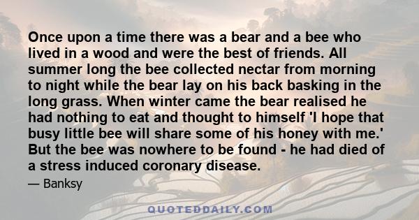 Once upon a time there was a bear and a bee who lived in a wood and were the best of friends. All summer long the bee collected nectar from morning to night while the bear lay on his back basking in the long grass. When