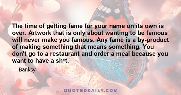 The time of getting fame for your name on its own is over. Artwork that is only about wanting to be famous will never make you famous. Any fame is a by-product of making something that means something. You don't go to a