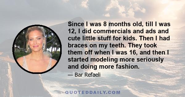 Since I was 8 months old, till I was 12, I did commercials and ads and cute little stuff for kids. Then I had braces on my teeth. They took them off when I was 16, and then I started modeling more seriously and doing