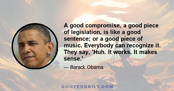 A good compromise, a good piece of legislation, is like a good sentence; or a good piece of music. Everybody can recognize it. They say, 'Huh. It works. It makes sense.'