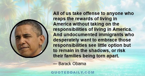 All of us take offense to anyone who reaps the rewards of living in America without taking on the responsibilities of living in America. And undocumented immigrants who desperately want to embrace those responsibilities