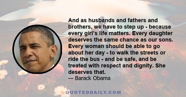 And as husbands and fathers and brothers, we have to step up - because every girl’s life matters. Every daughter deserves the same chance as our sons. Every woman should be able to go about her day - to walk the streets
