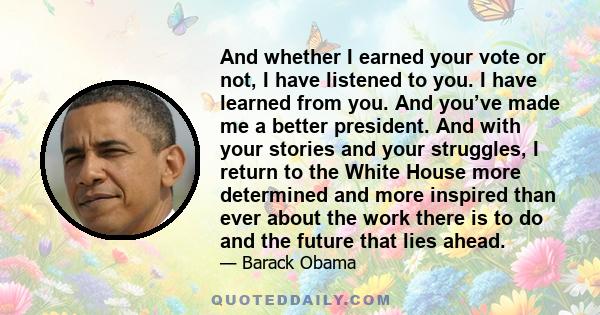 And whether I earned your vote or not, I have listened to you. I have learned from you. And you’ve made me a better president. And with your stories and your struggles, I return to the White House more determined and