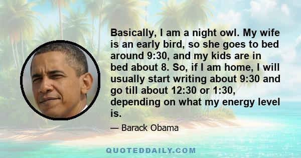 Basically, I am a night owl. My wife is an early bird, so she goes to bed around 9:30, and my kids are in bed about 8. So, if I am home, I will usually start writing about 9:30 and go till about 12:30 or 1:30, depending