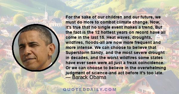 For the sake of our children and our future, we must do more to combat climate change. Now, it's true that no single event makes a trend. But the fact is the 12 hottest years on record have all come in the last 15. Heat