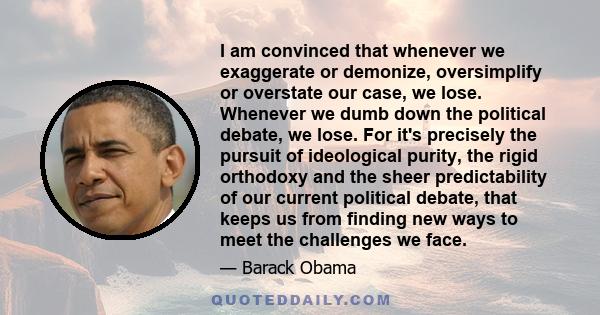 I am convinced that whenever we exaggerate or demonize, oversimplify or overstate our case, we lose. Whenever we dumb down the political debate, we lose. For it's precisely the pursuit of ideological purity, the rigid