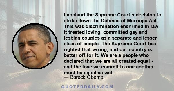 I applaud the Supreme Court’s decision to strike down the Defense of Marriage Act. This was discrimination enshrined in law. It treated loving, committed gay and lesbian couples as a separate and lesser class of people.
