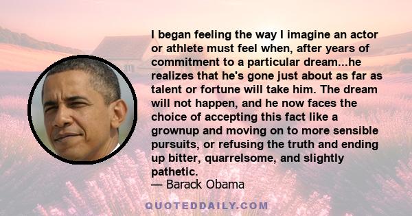 I began feeling the way I imagine an actor or athlete must feel when, after years of commitment to a particular dream...he realizes that he's gone just about as far as talent or fortune will take him. The dream will not