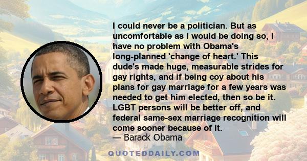 I could never be a politician. But as uncomfortable as I would be doing so, I have no problem with Obama's long-planned 'change of heart.' This dude's made huge, measurable strides for gay rights, and if being coy about