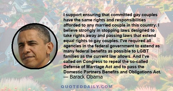 I support ensuring that committed gay couples have the same rights and responsibilities afforded to any married couple in this country. I believe strongly in stopping laws designed to take rights away and passing laws
