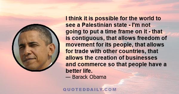 I think it is possible for the world to see a Palestinian state - I'm not going to put a time frame on it - that is contiguous, that allows freedom of movement for its people, that allows for trade with other countries,