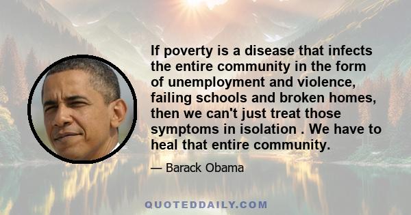 If poverty is a disease that infects the entire community in the form of unemployment and violence, failing schools and broken homes, then we can't just treat those symptoms in isolation . We have to heal that entire