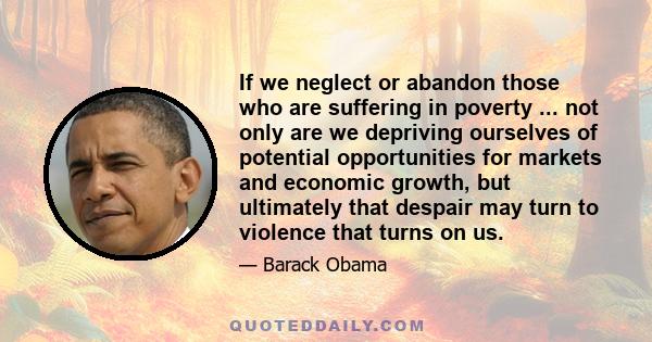 If we neglect or abandon those who are suffering in poverty ... not only are we depriving ourselves of potential opportunities for markets and economic growth, but ultimately that despair may turn to violence that turns