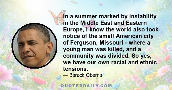 In a summer marked by instability in the Middle East and Eastern Europe, I know the world also took notice of the small American city of Ferguson, Missouri - where a young man was killed, and a community was divided. So
