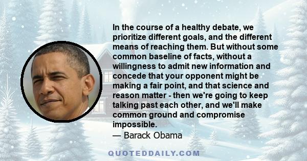 In the course of a healthy debate, we prioritize different goals, and the different means of reaching them. But without some common baseline of facts, without a willingness to admit new information and concede that your