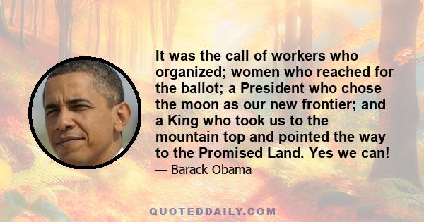 It was the call of workers who organized; women who reached for the ballot; a President who chose the moon as our new frontier; and a King who took us to the mountain top and pointed the way to the Promised Land. Yes we