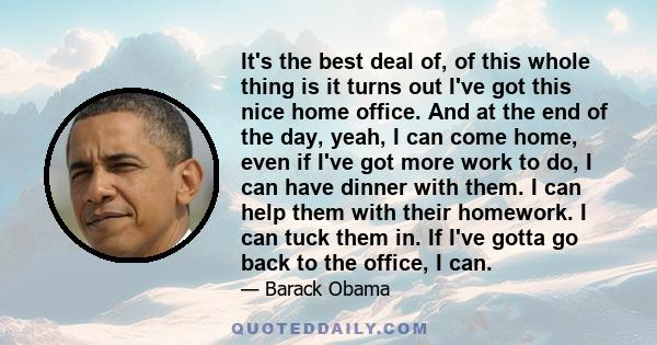 It's the best deal of, of this whole thing is it turns out I've got this nice home office. And at the end of the day, yeah, I can come home, even if I've got more work to do, I can have dinner with them. I can help them