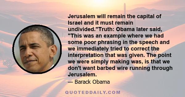 Jerusalem will remain the capital of Israel and it must remain undivided.Truth: Obama later said, This was an example where we had some poor phrasing in the speech and we immediately tried to correct the interpretation