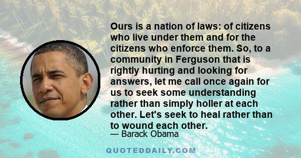 Ours is a nation of laws: of citizens who live under them and for the citizens who enforce them. So, to a community in Ferguson that is rightly hurting and looking for answers, let me call once again for us to seek some