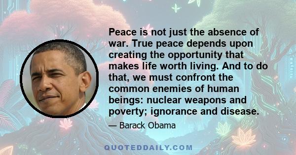 Peace is not just the absence of war. True peace depends upon creating the opportunity that makes life worth living. And to do that, we must confront the common enemies of human beings: nuclear weapons and poverty;