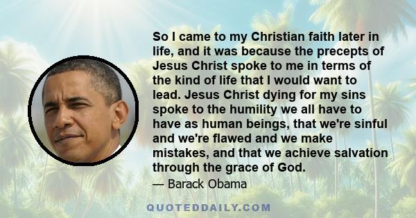 So I came to my Christian faith later in life, and it was because the precepts of Jesus Christ spoke to me in terms of the kind of life that I would want to lead. Jesus Christ dying for my sins spoke to the humility we