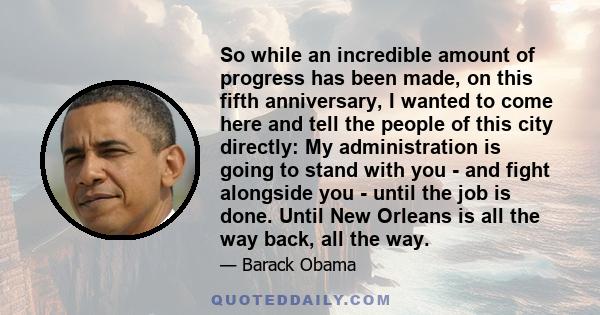 So while an incredible amount of progress has been made, on this fifth anniversary, I wanted to come here and tell the people of this city directly: My administration is going to stand with you - and fight alongside you