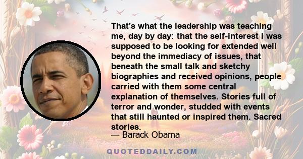 That's what the leadership was teaching me, day by day: that the self-interest I was supposed to be looking for extended well beyond the immediacy of issues, that beneath the small talk and sketchy biographies and