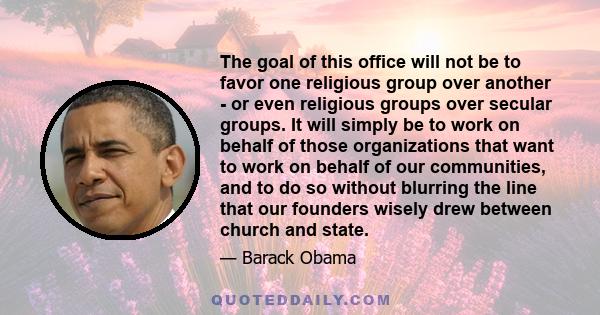 The goal of this office will not be to favor one religious group over another - or even religious groups over secular groups. It will simply be to work on behalf of those organizations that want to work on behalf of our