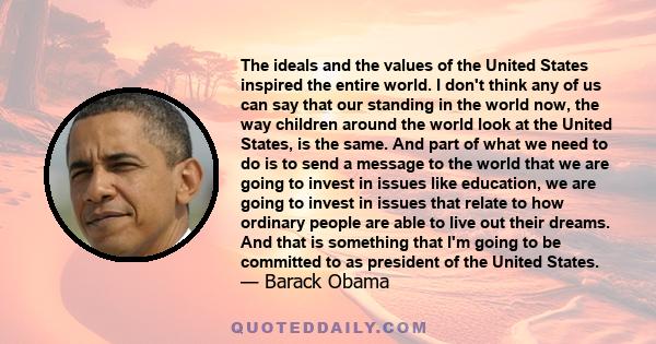 The ideals and the values of the United States inspired the entire world. I don't think any of us can say that our standing in the world now, the way children around the world look at the United States, is the same. And