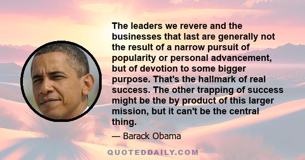 The leaders we revere and the businesses that last are generally not the result of a narrow pursuit of popularity or personal advancement, but of devotion to some bigger purpose. That's the hallmark of real success. The