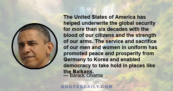 The United States of America has helped underwrite the global security for more than six decades with the blood of our citizens and the strength of our arms. The service and sacrifice of our men and women in uniform has