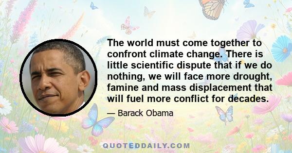 The world must come together to confront climate change. There is little scientific dispute that if we do nothing, we will face more drought, famine and mass displacement that will fuel more conflict for decades.