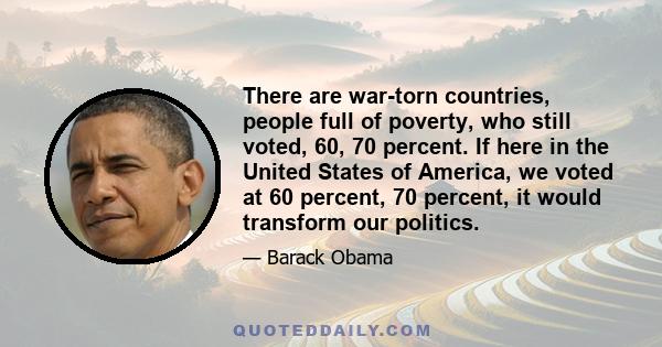 There are war-torn countries, people full of poverty, who still voted, 60, 70 percent. If here in the United States of America, we voted at 60 percent, 70 percent, it would transform our politics.