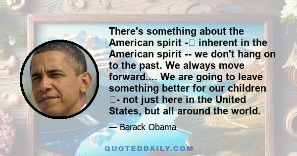 There's something about the American spirit - inherent in the American spirit -- we don't hang on to the past. We always move forward.... We are going to leave something better for our children - not just here in the
