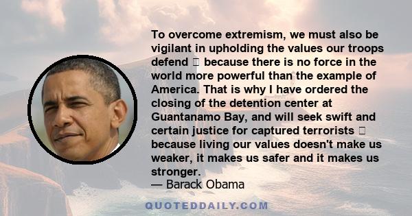 To overcome extremism, we must also be vigilant in upholding the values our troops defend because there is no force in the world more powerful than the example of America. That is why I have ordered the closing of the