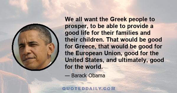 We all want the Greek people to prosper, to be able to provide a good life for their families and their children. That would be good for Greece, that would be good for the European Union, good for the United States, and