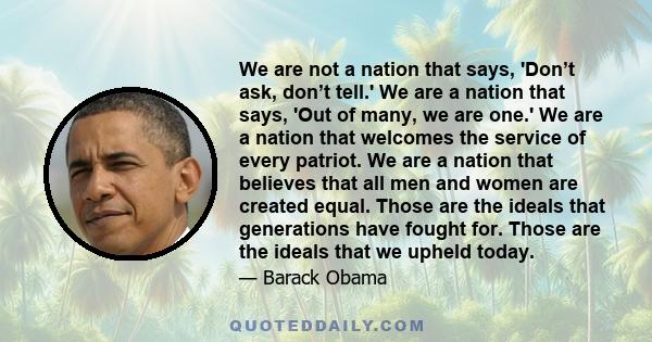 We are not a nation that says, 'Don’t ask, don’t tell.' We are a nation that says, 'Out of many, we are one.' We are a nation that welcomes the service of every patriot. We are a nation that believes that all men and
