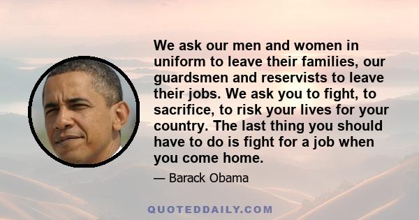 We ask our men and women in uniform to leave their families, our guardsmen and reservists to leave their jobs. We ask you to fight, to sacrifice, to risk your lives for your country. The last thing you should have to do