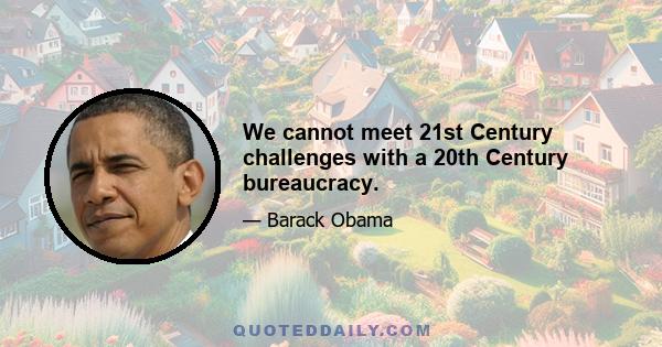 We cannot meet 21st Century challenges with a 20th Century bureaucracy.