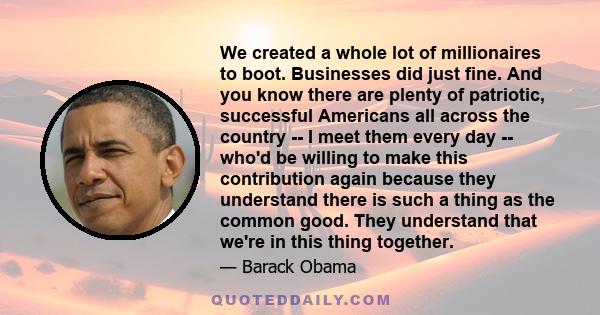 We created a whole lot of millionaires to boot. Businesses did just fine. And you know there are plenty of patriotic, successful Americans all across the country -- I meet them every day -- who'd be willing to make this