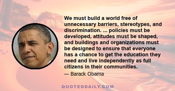 We must build a world free of unnecessary barriers, stereotypes, and discrimination. ... policies must be developed, attitudes must be shaped, and buildings and organizations must be designed to ensure that everyone has