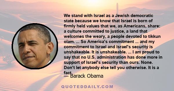 We stand with Israel as a Jewish democratic state because we know that Israel is born of firmly held values that we, as Americans, share: a culture committed to justice, a land that welcomes the weary, a people devoted