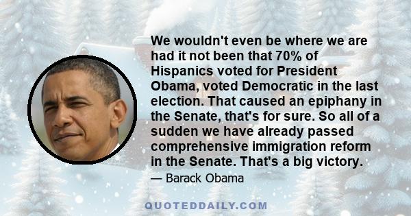 We wouldn't even be where we are had it not been that 70% of Hispanics voted for President Obama, voted Democratic in the last election. That caused an epiphany in the Senate, that's for sure. So all of a sudden we have
