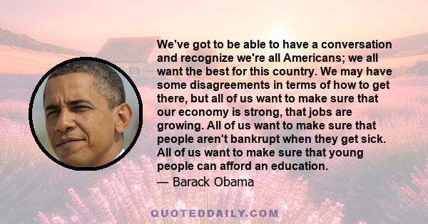 We've got to be able to have a conversation and recognize we're all Americans; we all want the best for this country. We may have some disagreements in terms of how to get there, but all of us want to make sure that our