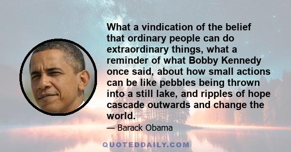 What a vindication of the belief that ordinary people can do extraordinary things, what a reminder of what Bobby Kennedy once said, about how small actions can be like pebbles being thrown into a still lake, and ripples