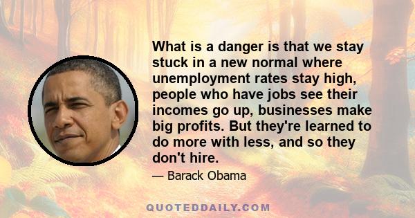 What is a danger is that we stay stuck in a new normal where unemployment rates stay high, people who have jobs see their incomes go up, businesses make big profits. But they're learned to do more with less, and so they