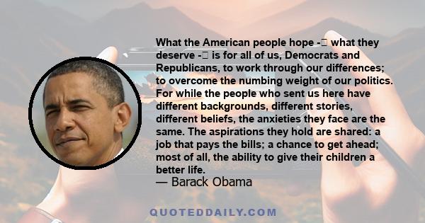 What the American people hope - what they deserve - is for all of us, Democrats and Republicans, to work through our differences; to overcome the numbing weight of our politics. For while the people who sent us here