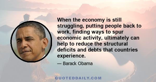 When the economy is still struggling, putting people back to work, finding ways to spur economic activity, ultimately can help to reduce the structural deficits and debts that countries experience.