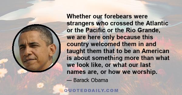 Whether our forebears were strangers who crossed the Atlantic or the Pacific or the Rio Grande, we are here only because this country welcomed them in and taught them that to be an American is about something more than